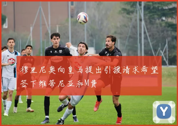 穆里尼奥向皇马提出引援请求希望签下维蒂尼亚和M费